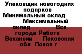 Упаковщик новогодних подарков › Минимальный оклад ­ 38 000 › Максимальный оклад ­ 50 000 - Все города Работа » Вакансии   . Псковская обл.,Псков г.